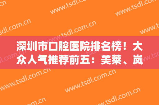 深圳市口腔医院排名榜！大众人气推荐前五：美莱、岚世纪、鹏爱(深圳知名牙科医院)