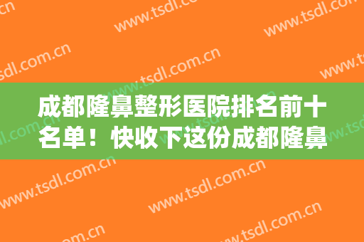 成都隆鼻整形医院排名前十名单！快收下这份成都隆鼻医院指南~(成都隆鼻医院排名榜)