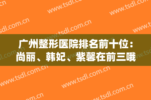广州整形医院排名前十位：尚丽、韩妃、紫馨在前三哦(广州韩妃整形医院在广州什么地方?)