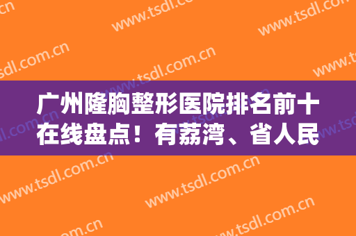 广州隆胸整形医院排名前十在线盘点！有荔湾、省人民等几家公立入围(广州荔湾整形医院是三甲医院吗)
