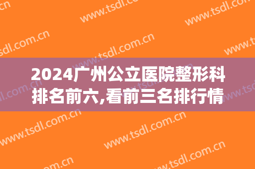 2024广州公立医院整形科排名前六,看前三名排行情况(广州公立整形医院排名前三的)