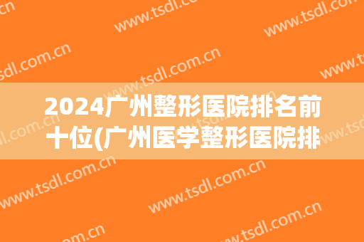 2024广州整形医院排名前十位(广州医学整形医院排名榜)