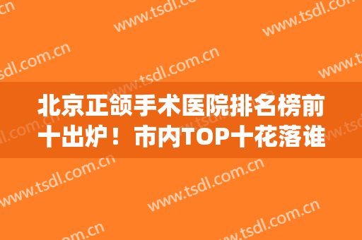 北京正颌手术医院排名榜前十出炉！市内TOP十花落谁家？(北京哪里做正颌手术好)