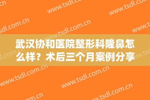 武汉协和医院整形科隆鼻怎么样？术后三个月案例分享_2024价格表附上！