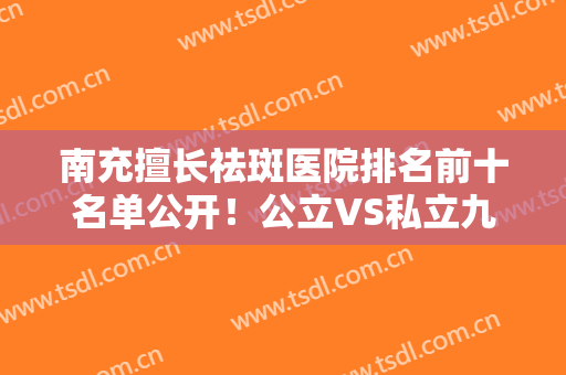 南充擅长祛斑医院排名前十名单公开！公立VS私立九比一！公办医美更靠谱
