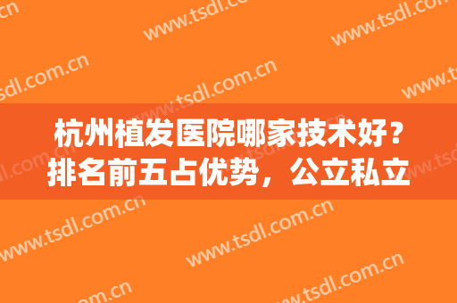 杭州植发医院哪家技术好？排名前五占优势，公立私立齐驱并进！(杭州植发医院哪家比较好)