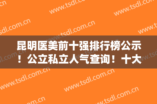 昆明医美前十强排行榜公示！公立私立人气查询！十大整形医院盘点(昆明最好的医美机构)