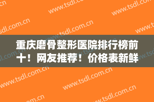 重庆磨骨整形医院排行榜前十！网友推荐！价格表新鲜出炉供参考(磨骨多少钱找重庆当代优)