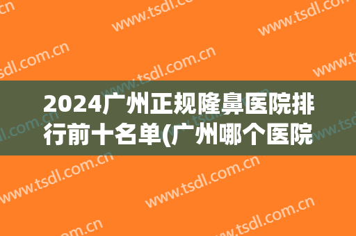2024广州正规隆鼻医院排行前十名单(广州哪个医院鼻隆好)