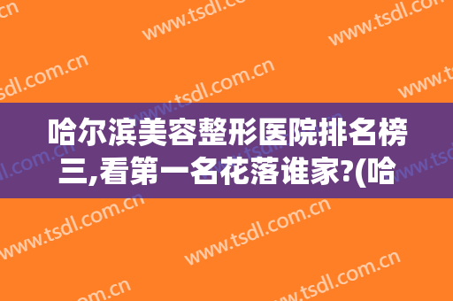 哈尔滨美容整形医院排名榜三,看第一名花落谁家?(哈尔滨整形医生排名)