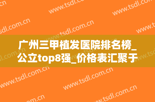 广州三甲植发医院排名榜_公立top8强_价格表汇聚于此，速看！(广州植发医院最好的三甲医院)