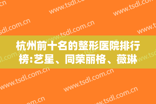 杭州前十名的整形医院排行榜:艺星、同荣丽格、薇琳位居前三名(杭州艺星整形医院是三甲医院吗)