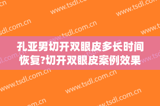 孔亚男切开双眼皮多长时间恢复?切开双眼皮案例效果对比图_安徽医科大学第一附属医院