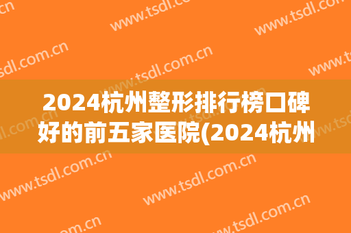 2024杭州整形排行榜口碑好的前五家医院(2024杭州整形排行榜口碑好的前五家医院有哪些)