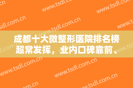 成都十大微整形医院排名榜超常发挥，业内口碑靠前、擅长领域多样化！