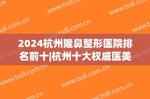 2024杭州隆鼻整形医院排名前十|杭州十大权威医美机构(杭州鼻子整形最好三甲医院)