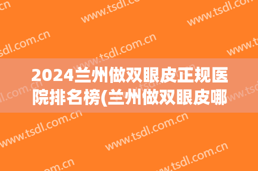 2024兰州做双眼皮正规医院排名榜(兰州做双眼皮哪里最好)