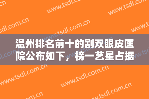 温州排名前十的割双眼皮医院公布如下，榜一艺星占据，风格多样多比较！