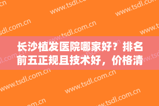长沙植发医院哪家好？排名前五正规且技术好，价格清单赶快收藏！(长沙哪里植发医院比较好)