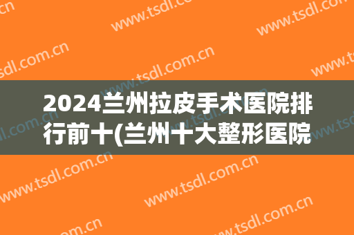 2024兰州拉皮手术医院排行前十(兰州十大整形医院排行)