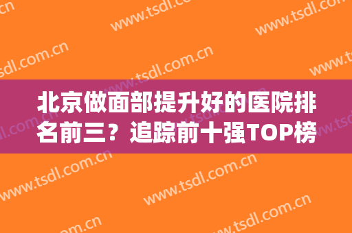北京做面部提升好的医院排名前三？追踪前十强TOP榜，价格优先抢！(北京的医疗美容医院排名)