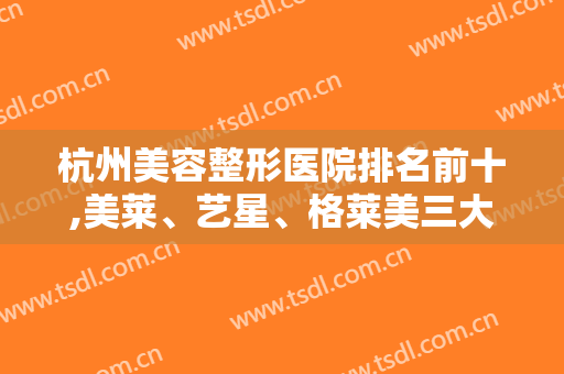 杭州美容整形医院排名前十,美莱、艺星、格莱美三大连锁机构稳居前三