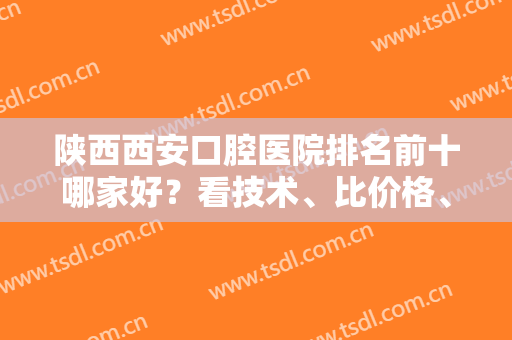 陕西西安口腔医院排名前十哪家好？看技术、比价格、问专家等一系列不要少！