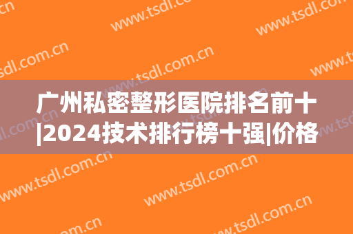 广州私密整形医院排名前十|2024技术排行榜十强|价格区间表奉上(广州整形有名的医院)