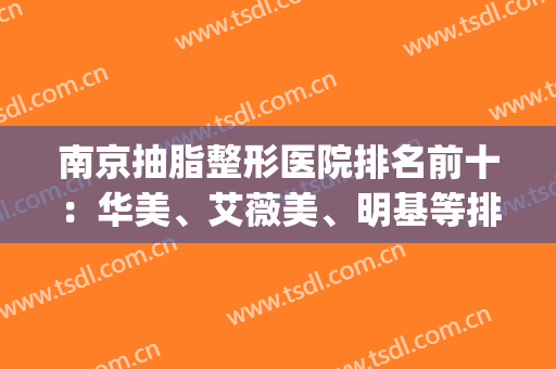 南京抽脂整形医院排名前十：华美、艾薇美、明基等排名都靠后了(南京抽脂哪家医院比较的好)