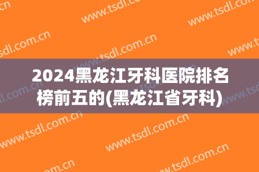 2024黑龙江牙科医院排名榜前五的(黑龙江省牙科)