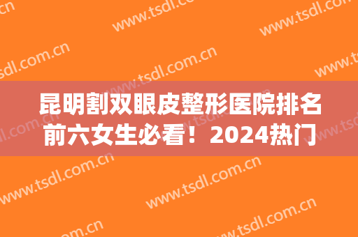 昆明割双眼皮整形医院排名前六女生必看！2024热门机构评测_结果重磅更新