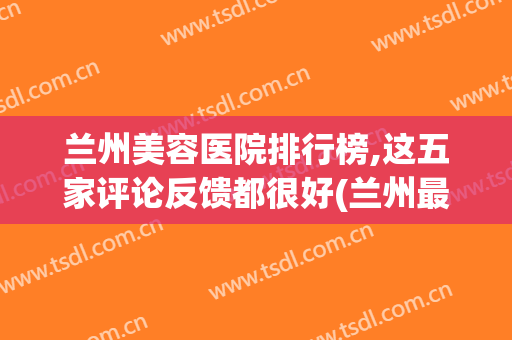 兰州美容医院排行榜,这五家评论反馈都很好(兰州最好的美容医院是哪家)