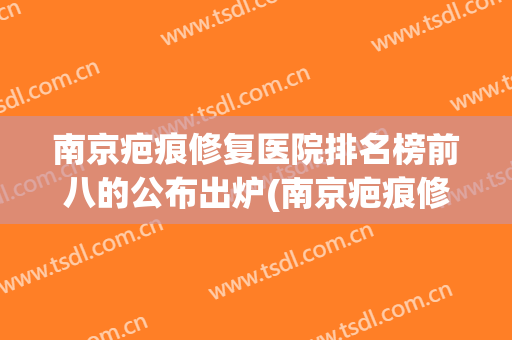 南京疤痕修复医院排名榜前八的公布出炉(南京疤痕修复医院排行)