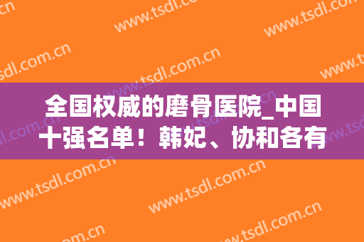 全国权威的磨骨医院_中国十强名单！韩妃、协和各有特色、知名度高(北京磨骨技术好的医院排名)
