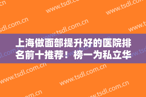 上海做面部提升好的医院排名前十推荐！榜一为私立华美！公立九院仅第二？