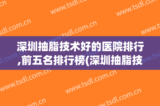 深圳抽脂技术好的医院排行,前五名排行榜(深圳抽脂技术好的医院排行,前五名排行榜图)