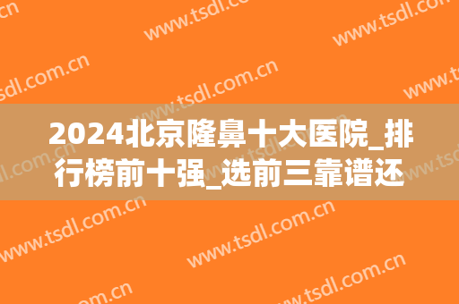 2024北京隆鼻十大医院_排行榜前十强_选前三靠谱还是前五？(北京隆鼻哪里好)