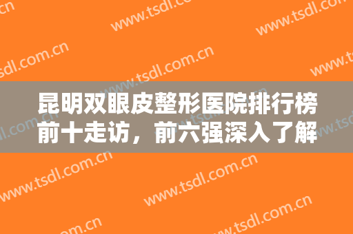 昆明双眼皮整形医院排行榜前十走访，前六强深入了解，价格标准等可查！