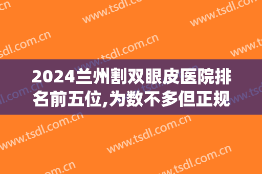 2024兰州割双眼皮医院排名前五位,为数不多但正规(兰州的三甲医院割双眼皮)