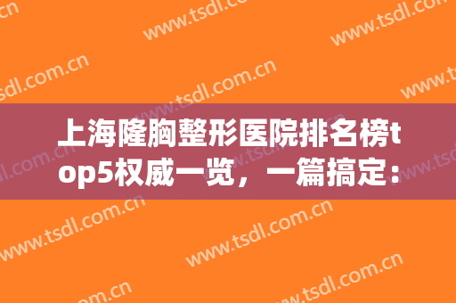 上海隆胸整形医院排名榜top5权威一览，一篇搞定：新手医美必看攻略！(上海整形医院做胸哪家最好)