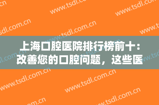 上海口腔医院排行榜前十：改善您的口腔问题，这些医院来帮你！(上海口腔门诊排名前十)