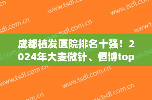 成都植发医院排名十强！2024年大麦微针、恒博top10一一对比！(成都植发医院排名前十)