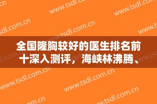 全国隆胸较好的医生排名前十深入测评，海峡林沸腾、玉之光张红芳等怎么选？