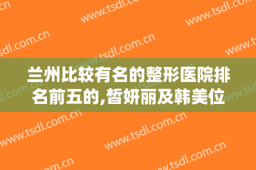 兰州比较有名的整形医院排名前五的,皙妍丽及韩美位列前茅(兰州皙妍丽整形案例)