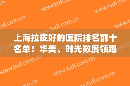 上海拉皮好的医院排名前十名单！华美、时光数度领跑前三！价格速查(上海皮秒哪家医院最好)