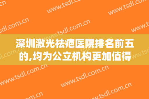 深圳激光祛疤医院排名前五的,均为公立机构更加值得信任(广州激光祛疤医院排名)