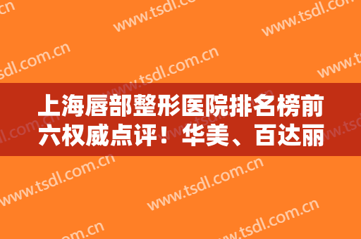 上海唇部整形医院排名榜前六权威点评！华美、百达丽哪个好？测评结果发布