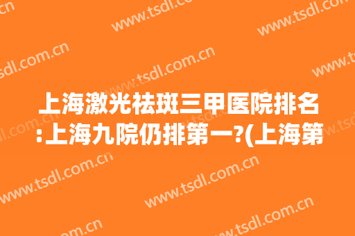 上海激光祛斑三甲医院排名:上海九院仍排第一?(上海第九医院激光祛斑怎么样)