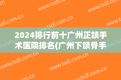 2024排行前十广州正颌手术医院排名(广州下颌骨手术哪个医院好)