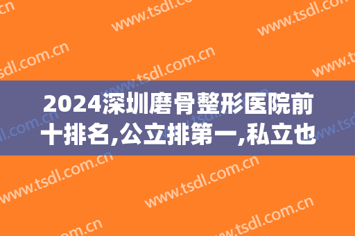 2024深圳磨骨整形医院前十排名,公立排第一,私立也不错(深圳私立整形医院排行榜)